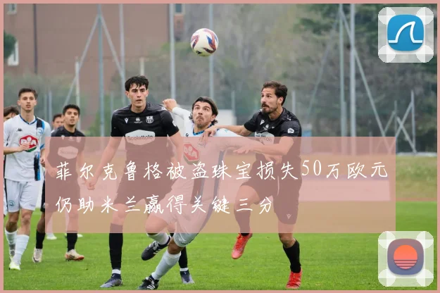 菲尔克鲁格被盗珠宝损失50万欧元仍助米兰赢得关键三分