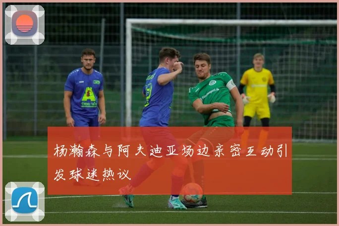 杨瀚森与阿夫迪亚场边亲密互动引发球迷热议