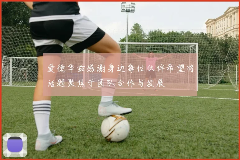 爱德华兹感谢身边每位伙伴希望将话题聚焦于团队合作与发展