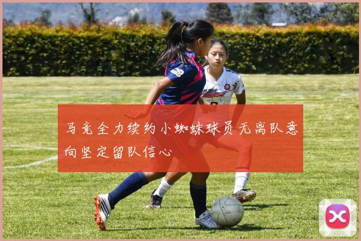 马竞全力续约小蜘蛛球员无离队意向坚定留队信心