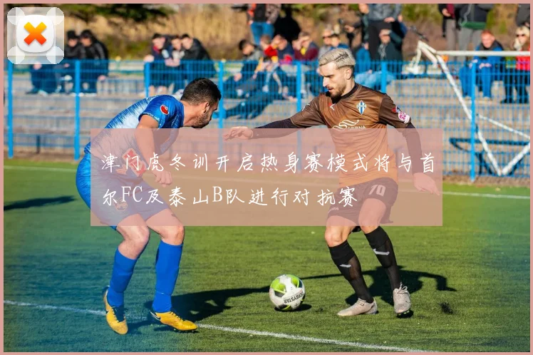 津门虎冬训开启热身赛模式将与首尔FC及泰山B队进行对抗赛