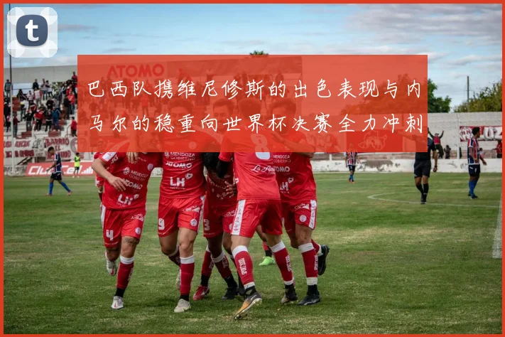 巴西队携维尼修斯的出色表现与内马尔的稳重向世界杯决赛全力冲刺