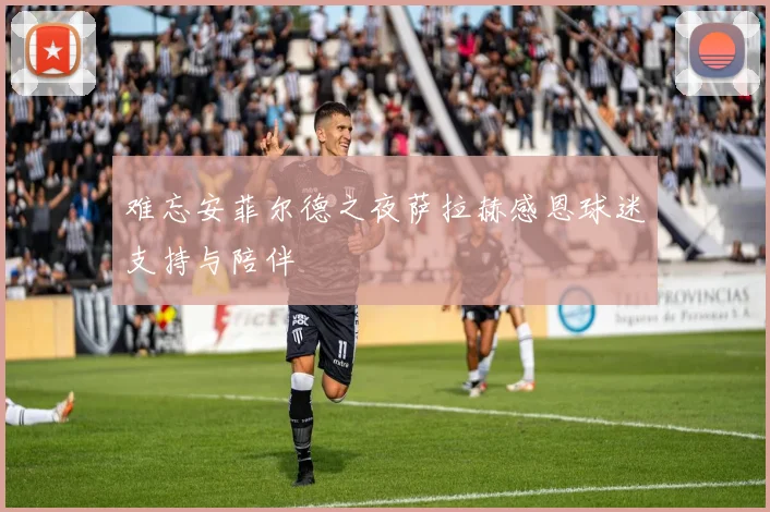 难忘安菲尔德之夜萨拉赫感恩球迷支持与陪伴
