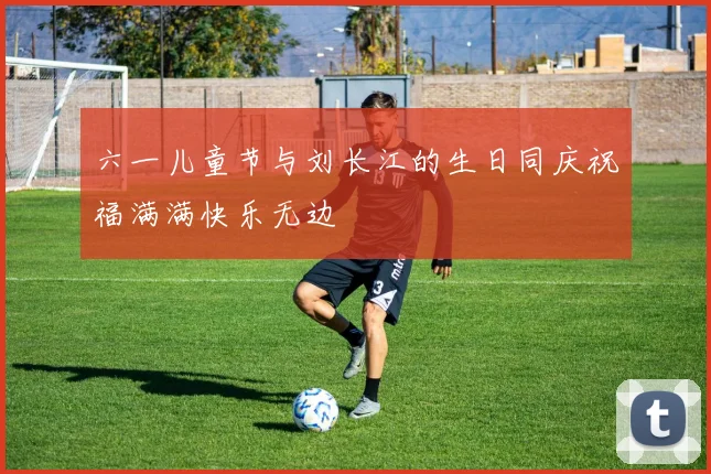 六一儿童节与刘长江的生日同庆祝福满满快乐无边