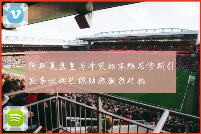 阿斯复盘皇马冲突始末维尼修斯引发争议姆巴佩助燃激烈对抗
