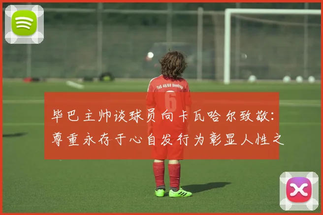 毕巴主帅谈球员向卡瓦哈尔致敬：尊重永存于心自发行为彰显人性之美