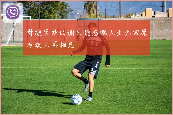 臂缠黑纱的谢文能感慨人生无常愿与故人再相见