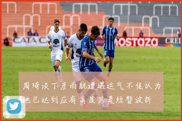 周琦谈丁彦雨航遭遇运气不佳认为他已达到应有高度只是短暂波折