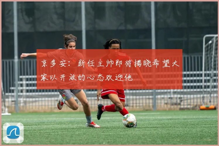 京多安：新任主帅即将揭晓希望大家以开放的心态欢迎他