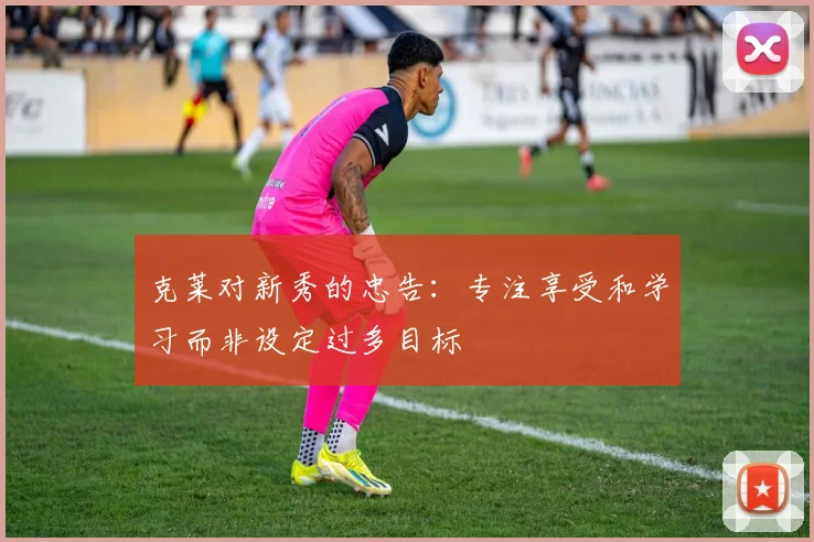 克莱对新秀的忠告：专注享受和学习而非设定过多目标