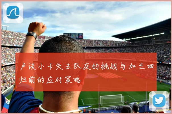 卢谈小卡失去队友的挑战与加兰回归前的应对策略