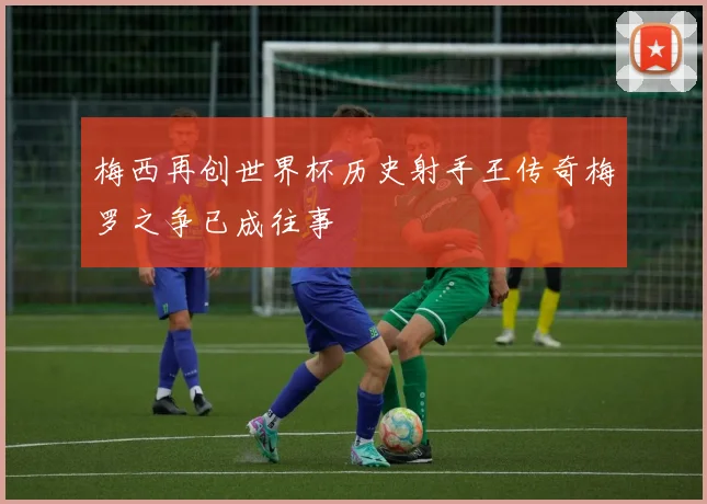 梅西再创世界杯历史射手王传奇梅罗之争已成往事