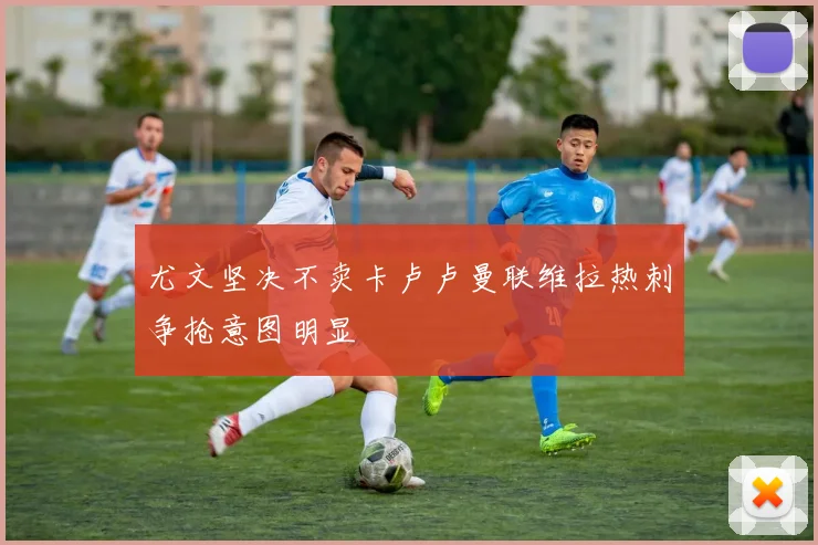 尤文坚决不卖卡卢卢曼联维拉热刺争抢意图明显