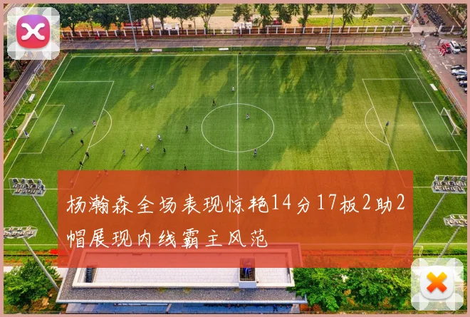 杨瀚森全场表现惊艳14分17板2助2帽展现内线霸主风范