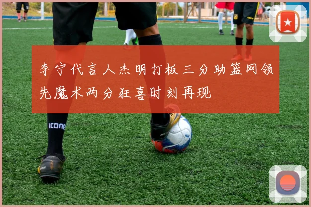 李宁代言人杰明打板三分助篮网领先魔术两分狂喜时刻再现