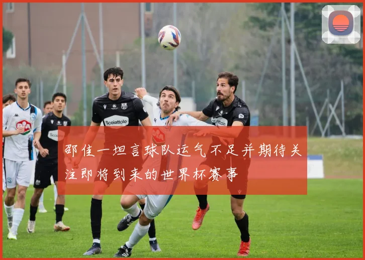 邵佳一坦言球队运气不足并期待关注即将到来的世界杯赛事
