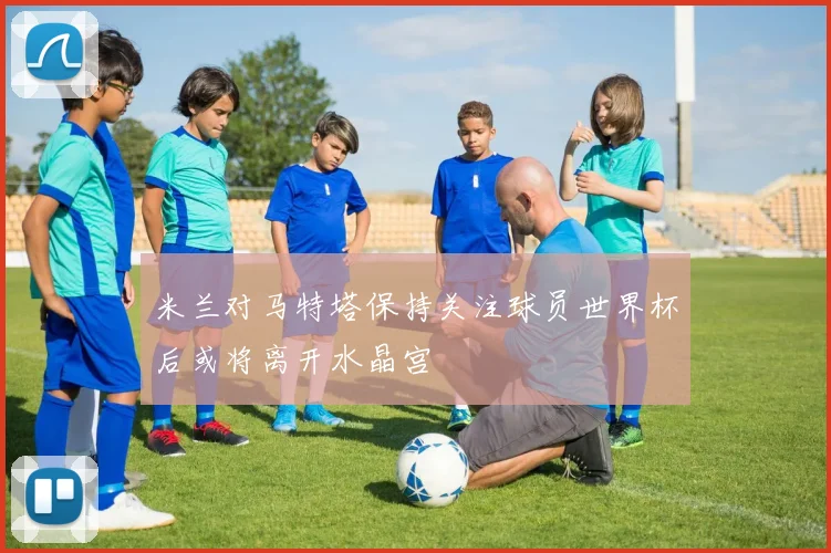 米兰对马特塔保持关注球员世界杯后或将离开水晶宫