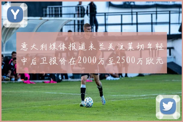 意大利媒体报道米兰关注莱切年轻中后卫报价在2000万至2500万欧元之间
