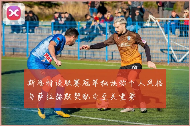 斯洛特谈联赛冠军秘诀称个人风格与萨拉赫默契配合至关重要